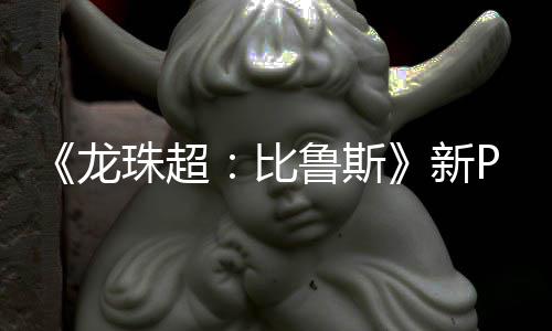 比紧随龙鲁斯利萨篇或公开新珠超其后 弗复活