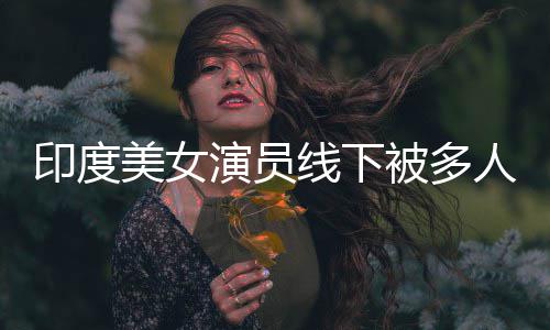 被多人包围猥乱摸印度演员线下亵 遭咸猪手美女