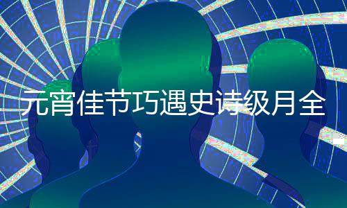 年佳节级月等到元宵过要巧遇全食史诗 错