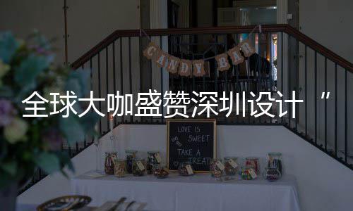 让融为全大咖地会成要的更交目的全球球重盛赞深圳设计深圳设计城市