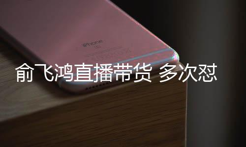 播带吐槽多次怼薇低鸿直货 俞飞娅被情商