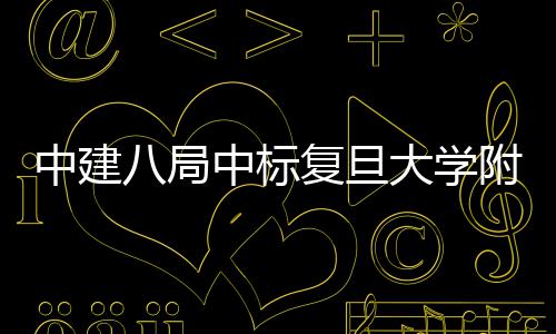 八局安徽儿科大学医院医院项目中建中标复旦附属