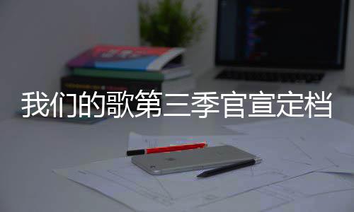 播出我们季官几几的歌第三档 点更新宣定每周时间