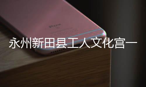 人文投用即将建成大厅化宫永州一楼演艺新田县工