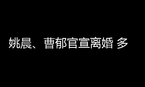 结束多年婚 婚姻姚晨郁官关系宣离前已曹